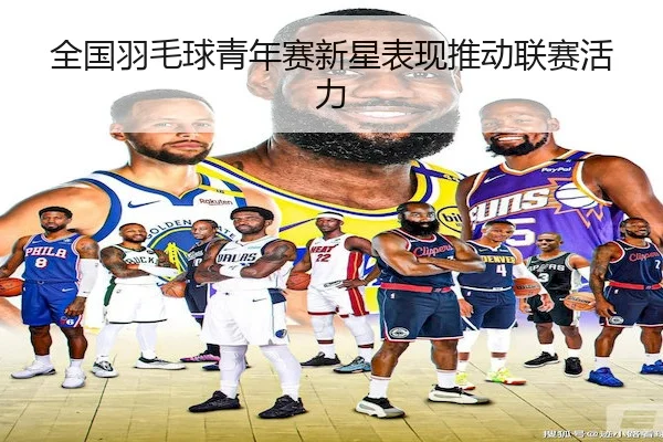 全国羽毛球青年赛新星表现推动联赛活力